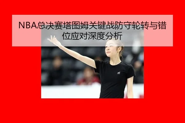 NBA总决赛塔图姆关键战防守轮转与错位应对深度分析 | WorldCupChina